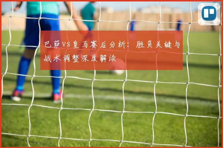 巴萨vs皇马赛后分析：胜负关键与战术调整深度解读