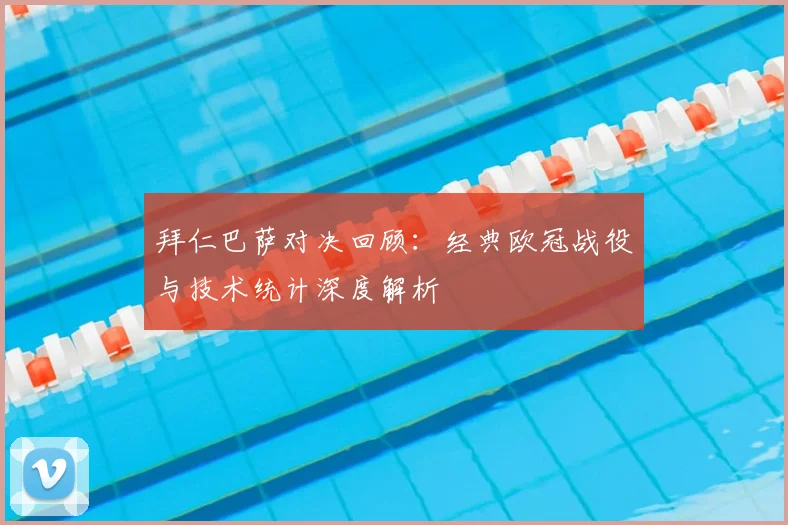 拜仁巴萨对决回顾:经典欧冠战役与技术统计深度解析