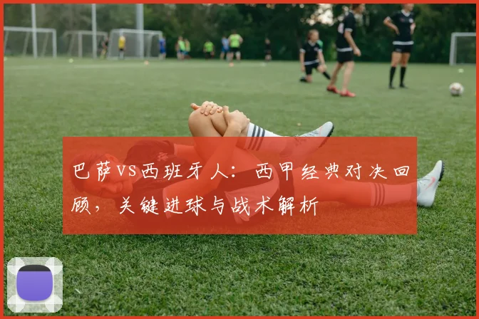 巴萨vs西班牙人：西甲经典对决回顾，关键进球与战术解析